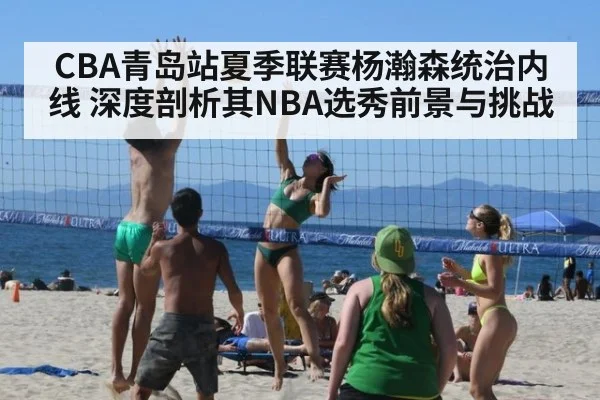 CBA青岛站夏季联赛杨瀚森统治内线 深度剖析其NBA选秀前景与挑战