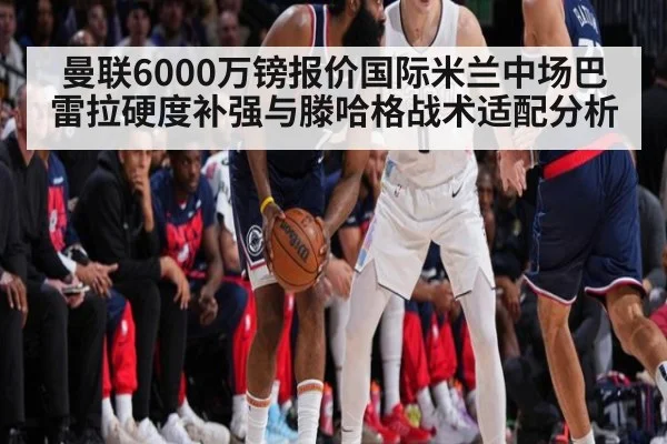 曼联6000万镑报价国际米兰中场巴雷拉硬度补强与滕哈格战术适配分析